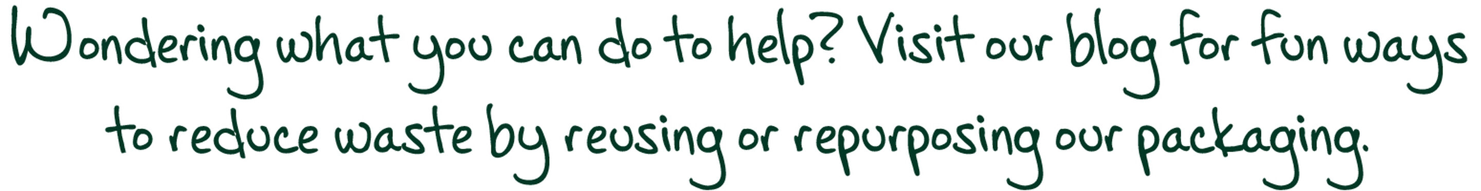 Wondering what you can do to help? Visit our blog for fun ways to reduce waste by reusing or repurposing our packaging.