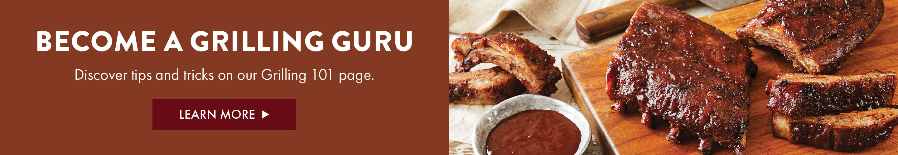 Become a Grilling Guru - Discover tips and tricks on our Grilling 101 page. - Learn More