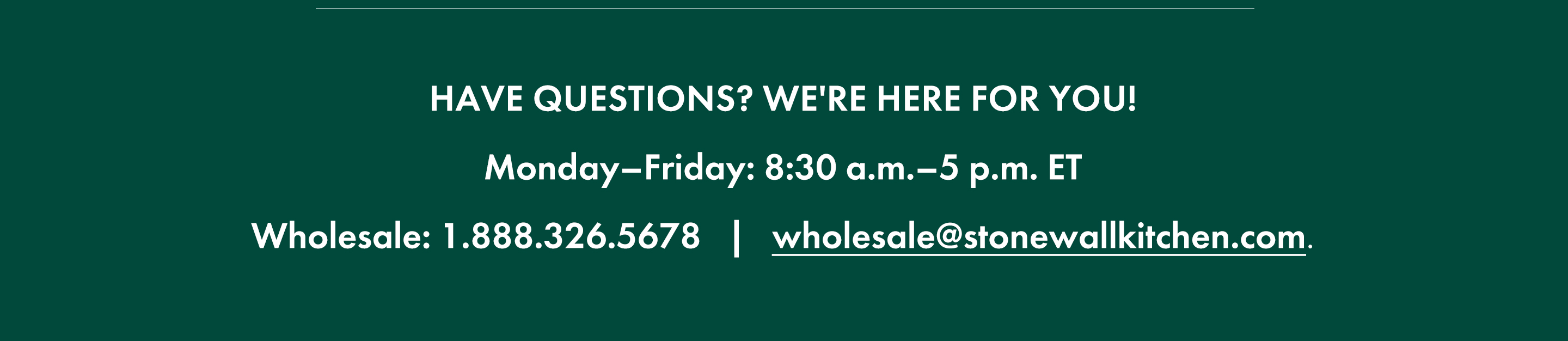 Have questions? We're here for you! Monday-Friday: 8:30 a.m.-5 p.m. ET; Wholesale: 1.888.326.5678; wholesale@stonewallkitchen.mom